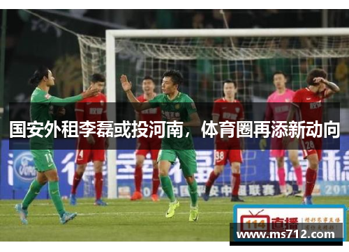 国安外租李磊或投河南，体育圈再添新动向